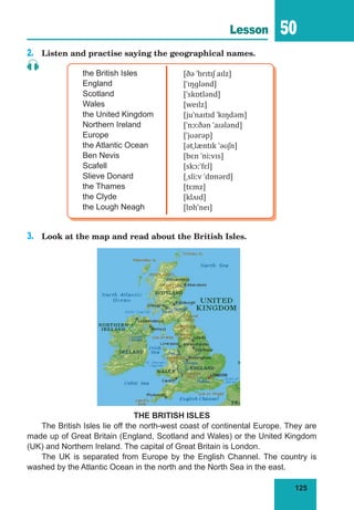 125
Lesson 50
2.	 Listen and practise saying the geographical names.
the British Isles
England
Scotland
Wales
the United Kingdom
Northern Ireland
Europe
the Atlantic Ocean
Ben Nevis
Scafell
Slieve Donard
the Thames
the Clyde
the Lough Neagh
[ðə ˈbrɪtɪʃ aɪlz]
[ˈɪŋɡlənd]
[ˈskɒtlənd]
[weɪlz]
[juˈnaɪtɪd ˈkɪŋdəm]
[ˈnɔːðən ˈaɪələnd]
[ˈjʊərəp]
[ətˌlæntɪk ˈəʊʃn]
[bɛn ˈniːvɪs]
[skɔːˈfɛl]
[ˌsliːv ˈdɒnərd]
[tɛmz]
[klʌɪd]
[lɒh'neɪ]
3.	 Look at the map and read about the British Isles.
THE BRITISH ISLES
The British Isles lie off the north-west coast of continental Europe. They are
made up of Great Britain (England, Scotland and Wales) or the United Kingdom
(UK) and Northern Ireland. The capital of Great Britain is London.
The UK is separated from Europe by the English Channel. The country is
washed by the Atlantic Ocean in the north and the North Sea in the east.
 