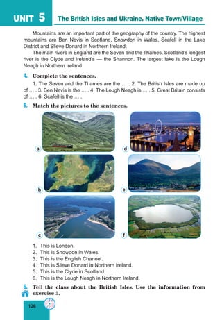 126
UNIT 5
Mountains are an important part of the geography of the country. The highest
mountains are Ben Nevis in Scotland, Snowdon in Wales, Scafell in the Lake
District and Slieve Donard in Northern Ireland.
The main rivers in England are the Seven and the Thames. Scotland’s longest
river is the Clyde and Ireland’s — the Shannon. The largest lake is the Lough
Neagh in Northern Ireland.
4.	 Complete the sentences.
1. The Seven and the Thames are the … . 2. The British Isles are made up
of … . 3. Ben Nevis is the … . 4. The Lough Neagh is … . 5. Great Britain consists
of … . 6. Scafell is the … .
5.	 Match the pictures to the sentences.
1.	 This is London.
2.	 This is Snowdon in Wales.
3.	 This is the English Channel.
4.	 This is Slieve Donard in Northern Ireland.
5.	 This is the Clyde in Scotland.
6.	 This is the Lough Neagh in Northern Ireland.
6.	 Tell the class about the British Isles. Use the information from
exercise 3.
d
b
c
a
e
f
The British Isles and Ukraine. Native Town/Village
 