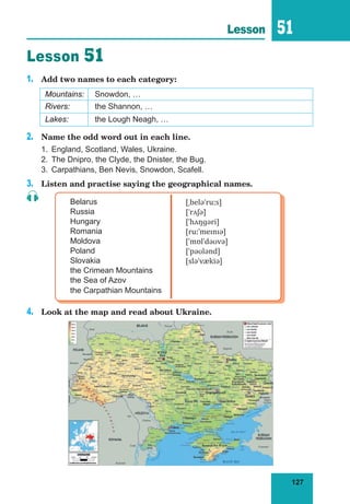127
Lesson 51
Lesson 51
1.	 Add two names to each category:
Mountains: Snowdon, …
Rivers: the Shannon, …
Lakes: the Lough Neagh, …
2.	 Name the odd word out in each line.
1.	 England, Scotland, Wales, Ukraine.
2.	 The Dnipro, the Clyde, the Dnister, the Bug.
3.	 Carpathians, Ben Nevis, Snowdon, Scafell.
3.	 Listen and practise saying the geographical names.
Belarus
Russia
Hungary
Romania
Moldova
Poland
Slovakia
the Crimean Mountains
the Sea of Azov
the Carpathian Mountains
[ˌbeləˈruːs]
[ˈrʌʃə]
[ˈhʌŋɡəri]
[ruːˈmeɪnɪə]
[ˈmɒlˈdəʊvə]
[ˈpəʊlənd]
[sləˈvækiə]
4.	 Look at the map and read about Ukraine.
 