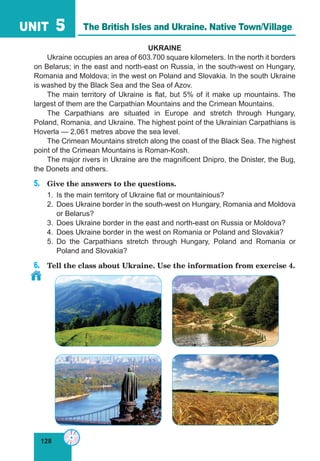 128
UNIT 5
UKRAINE
Ukraine occupies an area of 603.700 square kilometers. In the north it borders
on Belarus; in the east and north-east on Russia, in the south-west on Hungary,
Romania and Moldova; in the west on Poland and Slovakia. In the south Ukraine
is washed by the Black Sea and the Sea of Azov.
The main territory of Ukraine is flat, but 5% of it make up mountains. The
largest of them are the Carpathian Mountains and the Crimean Mountains.
The Carpathians are situated in Europe and stretch through Hungary,
Poland, Romania, and Ukraine. The highest point of the Ukrainian Carpathians is
Hoverla — 2,061 metres above the sea level.
The Crimean Mountains stretch along the coast of the Black Sea. The highest
point of the Crimean Mountains is Roman-Kosh.
The major rivers in Ukraine are the magnificent Dnipro, the Dnister, the Bug,
the Donets and others.
5.	 Give the answers to the questions.
1.	 Is the main territory of Ukraine flat or mountainious?
2.	 Does Ukraine border in the south-west on Hungary, Romania and Moldova
or Belarus?
3.	 Does Ukraine border in the east and north-east on Russia or Moldova?
4.	 Does Ukraine border in the west on Romania or Poland and Slovakia?
5.	Do the Carpathians stretch through Hungary, Poland and Romania or
Poland and Slovakia?
6.	 Tell the class about Ukraine. Use the information from exercise 4.
The British Isles and Ukraine. Native Town/Village
 