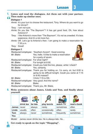13
3
13
Lesson 3
7.	 Listen and read the dialogues. Act them out with your partner.
Then make up similar ones.
Dialogue 1
Annie:	It’s your turn to choose the restaurant, Tony. Where do you want to go
for dinner?
Tony:	 I am not sure.
Annie:	Do you like “The Bayroom”? It has got good food. Oh, how about
Antonio’s?
Tony:	 I like Antonio’s more than “The Bayroom”. It’s not as crowded. It’s less
expensive. And it’s a lot more fun.
Annie:	OK. Let’s go to Antonio’s then. I am going to make a reservation for
7:30 p.m.
Tony:	Great!
Dialogue 2
Restaurant employee:	 “Southern Accent”. Good evening.
Mr. Blake:	 Yes, hello. I’d like to make a reservation
for a party of seven.
Restaurant employee:	 For what night?
Mr. Blake:	 For tonight at 8:00.
Restaurant employee:	 Could you hold the line, please, while I check?
Mr. Blake:	 Yes, certainly.
Restaurant employee:	 Thank you for holding on. I’m sorry, sir, but 8:00 is
going to be difficult tonight. Could you come at 7:15
or 8:45 instead?
Mr. Blake:	 I think 7:15 is OK.
Restaurant employee:	 Very good. And the name?
Mr. Blake:	Blake.
Restaurant employee:	 Thank you, Mr. Blake.
8.	 Write sentences about James, Linda and Tom, and finally about
yourself.
drink tea be late play tennis watch TV read a book
James never always rarely sometimes often
Linda usually often occasionally often rarely
Tom always never sometimes frequently sometimes
You
Model:	 James never drinks tea. He is always late. He...
9.	 Get ready to speak on the topic “Shopping”.
 