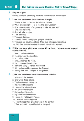 130
UNIT 5
2.	 Say what you:
usually do/wear; yesterday did/wore; tomorrow will do/will wear.
3.	 Turn the sentences into the Past Simple.
1. Where is your uncle? — He is in the kitchen.
2. What is he doing? — He is reading a newspaper.
3. How many spoons of sugar do you take for your tea?
4. She collects coins.
5. She will take photos.
6. I am painting.
7. They are dancing.
8. I cannot read a newspaper lying on the sofa.
9. They are not couch potatoes. They love hiking and travelling.
10. We often knit and embroider at our Handicrafts lessons.
4.	 Fill in the gaps with have or has. Write down the sentences in your
exercise book.
1.	 She ... closed the door.
2.	 I ... answered the question.
3.	 It ... rained a lot.
4.	 We ... cleaned the room.
5.	 He ... opened the window.
6.	 Tom and Mary ... visited their friend.
7.	 My mother and I ... watered the flowers.
8.	 Jenny and Tom ... helped in the garden.
5.	 Turn the sentences into the Present Perfect.
1. She works as a nurse.
2. She wrote three letters.
3. The Browns are visiting us.
4. He passed his exams.
5. I phoned him three times.
6. We cleaned the room.
7. He brushed his teeth.
8. My class went to London.
9. I spent my holidays in France.
10. I read an interesting book.
11. They helped their grandparents in the garden.
12. Tom and Jack played football in the yard.
The British Isles and Ukraine. Native Town/Village
 