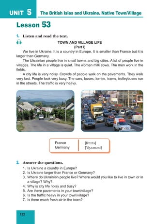 132
UNIT 5
Lesson 53
1.	 Listen and read the text.
TOWN AND VILLAGE LIFE
(Part I)
We live in Ukraine. It is a country in Europe. It is smaller than France but it is
larger than Germany.
The Ukrainian people live in small towns and big cities. A lot of people live in
villages. The life in a village is quiet. The women milk cows. The men work in the
fields.
A city life is very noisy. Crowds of people walk on the pavements. They walk
very fast. People look very busy. The cars, buses, lorries, trams, trolleybuses run
in the streets. The traffic is very heavy.
France
Germany
[frɑːns]
[ˈdʒəːməni]
2.	 Answer the questions.
1.	 Is Ukraine a country in Europe?
2.	 Is Ukraine larger than France or Germany?
3.	 Where do Ukrainian people live? Where would you like to live in town or in
a village? Why?
4.	 Why is city life noisy and busy?
5.	 Are there pavements in your town/village?
6.	 Is the traffic heavy in your town/village?
7.	 Is there much fresh air in the town?
The British Isles and Ukraine. Native Town/Village
 