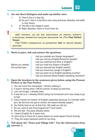 133
Lesson 53
3.	 Act out short dialogues and make up similar ones.
1.	 A: I like to live in a big city.
	 B: Do you? I don’t. A city life is very noisy and busy. Besides, the traffic
	 is very heavy.
2.	 A: The life in the village is quiet.
	 B: Right. Besides, there is much fresh air.
! Щоб показати, що дія вже закінчилася до певного моменту
в минулому, вживається минулий доконаний час (The Past Perfect
Tense).
Past Perfect утворюється за допомогою had та третьої форми
дієслова.
4.	 Work in pairs. Ask and answer the questions.
				 had you studied any foreign languages?
				 had you met any English/American people?
				 had you watched any films in English?
Before you started	 had you read any books in English?
this school year,		 had you learned any English words?
				 had you heard any songs in English?
				 had you been to an English-speaking country?
				 had you learned about English-speaking countries?
5.	 Open the brackets in the sentences given below, using the Present
Perfect or the Past Perfect.
1.	 You can have this newspaper. I (finish) reading it.
2.	 It wasn’t raining when I left for school. It (stop) by that time.
3.	 I am not hungry. I already (eat).
4.	 It was ten p.m. I already (finish) doing my homework and I was ready to go
to bed.
5.	 Carol missed her lesson of English yesterday because of a terrible traffic
jam. By the time she got to school, her lesson already (begin).
6.	 Our family had no car at that time. We (sell) our old car.
7.	 Do you want to see that programme? It just (start).
8.	 We are late. The party already (start).
9.	 I (learn) English for 4 years now.
10.	John (live) in Paris for 5 years before he could speak French fluently.
11.	They are angry because (wait) for too long.
6.	 Tell about the “Town and Village Life”. Use the information from
exercise 1.
 