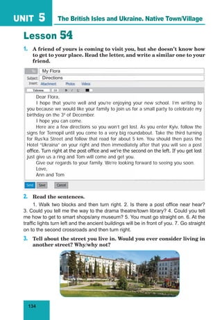 134
UNIT 5
Lesson 54
1. A friend of yours is coming to visit you, but she doesn’t know how
to get to your place. Read the letter, and write a similar one to your
friend.
2. Read the sentences.
1. Walk two blocks and then turn right. 2. Is there a post office near hear?
3. Could you tell me the way to the drama theatre/town library? 4. Could you tell
me how to get to smart shops/any museum? 5. You must go straight on. 6. At the
traffic lights turn left and the ancient buildings will be in front of you. 7. Go straight
on to the second crossroads and then turn right.
3. Tell about the street you live in. Would you ever consider living in
another street? Why/why not?
The British Isles and Ukraine. Native Town/Village
Dear Flora,
I hope that you’re well and you’re enjoying your new school. I’m writing to
you because we would like your family to join us for a small party to celebrate my
birthday on the 3d
of December.
I hope you can come.
Here are a few directions so you won’t get lost. As you enter Kyiv, follow the
signs for Ternopil until you come to a very big roundabout. Take the third turning
for Rus’ka Street and follow that road for about 5 km. You should then pass the
Hotel “Ukraina” on your right and then immediately after that you will see a post
ofﬁce. Turn right at the post ofﬁce and we’re the second on the left. If you get lost
just give us a ring and Tom will come and get you.
Give our regards to your family. We’re looking forward to seeing you soon.
Love,
Ann and Tom
My Flora
Directions
 