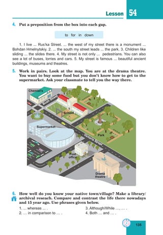 135
Lesson 54
4.	 Put a preposition from the box into each gap.
to for in down
1. I live ... Rus’ka Street. ... the west of my street there is a monument ...
Bohdan Hmelnytskiy. 2. ... the south my street leads ... the park. 3. Children like
sliding ... the slides there. 4. My street is not only ... pedestrians. You can also
see a lot of buses, lorries and cars. 5. My street is famous ... beautiful ancient
buildings, museums and theatres.
5.	 Work in pairs. Look at the map. You are at the drama theatre.
You want to buy some food but you don’t know how to get to the
supermarket. Ask your classmate to tell you the way there.
6.	 How well do you know your native town/village? Make a library/
archival reseach. Compare and contrast the life there nowadays
and 15 year ago. Use phrases given below.
1. ... whereas ... .				 3. Although/While …, … .
2. … in comparison to … .		 4. Both … and … .
Bush Street
School
Drama
theatre
Supermarket
Park
Post
office
Chemist’s
Victoria Street
 