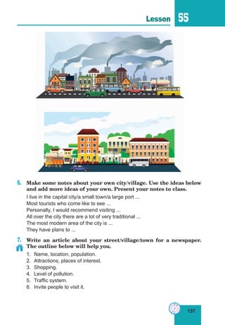 137
Lesson 55
6.	 Make some notes about your own city/village. Use the ideas below
and add more ideas of your own. Present your notes to class.
I live in the capital city/a small town/a large port ...
Most tourists who come like to see ...
Personally, I would recommend visiting ...
All over the city there are a lot of very traditional ...
The most modern area of the city is ...
They have plans to ...
7.	 Write an article about your street/village/town for a newspaper.
The outline below will help you.
1.	 Name, location, population.
2.	 Attractions, places of interest.
3.	Shopping.
4.	 Level of pollution.
5.	 Traffic system.
6.	 Invite people to visit it.
 