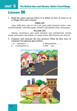 138
UNIT 5
Lesson 56
1.	 Read the notes and say where it is better to live: in town or in
a village. Give your reasons.
TOWN LIFE
noise, traffic jams, easy to find a job, good public transport system, many
schools/hospitals, unfriendly people, stressful, high pollution levels, skyscrapers
VILLAGE LIFE
relaxing, monotonous, poor public transport, poor entertainment, friendly
people, picturesque, few schools, no variety of jobs, little financial cost, fresh air
2.	 Compare and contrast the two pictures. What do they have in
common? Use phrases given below.
1. In ... whereas in … .			 3. Although/While …, … .
2. … in comparison to … .		 4. Both … and … .
The British Isles and Ukraine. Native Town/Village
 
