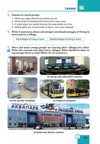 139
Lesson 56
3.	 Discuss in small groups.
1.	 What you enjoy about living where you do.
2.	 What kinds of entertainment there are in your area.
3.	 In what ways you would improve the area where you live.
4.	 Which place you would prefer to live in. Give your reasons.
4.	 Write 6 sentences about advantages and disadvantages of living in
town and in a village.
Advantages of living in town Disadvantages of living in town
5.	 More and more young people are leaving their villages for cities.
Write the reasons why they leave villages. What should be done to
encourage them to stay? Write 10–15 sentences.
to build new leisure centres
to set up new hospitals to improve transport
to set up new education centres
 