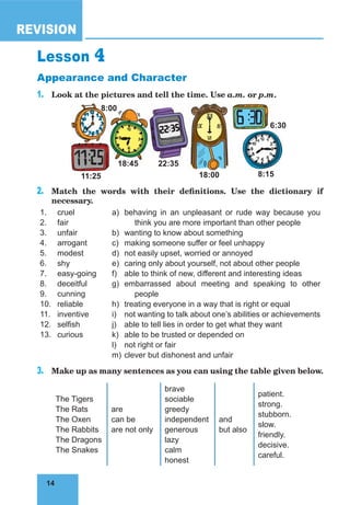14
REVISION
14
Lesson 4
Appearance and Character
1.	 Look at the pictures and tell the time. Use a.m. or p.m.
11:25 18:00 8:15
18:45 22:35
6:30
8:00
2.	 Match the words with their definitions. Use the dictionary if
necessary.
1.
2.
3.
4.
5.
6.
7.
8.
9.
10.
11.
12.
13.
cruel
fair
unfair
arrogant
modest
shy
easy-going
deceitful
cunning
reliable
inventive
selfish
curious
a)
b)
c)
d)
e)
f)
g)
h)
i)
j)
k)
l)
m)
behaving in an unpleasant or rude way because you
think you are more important than other people
wanting to know about something
making someone suffer or feel unhappy
not easily upset, worried or annoyed
caring only about yourself, not about other people
able to think of new, different and interesting ideas
embarrassed about meeting and speaking to other
people
treating everyone in a way that is right or equal
not wanting to talk about one’s abilities or achievements
able to tell lies in order to get what they want
able to be trusted or depended on
not right or fair
clever but dishonest and unfair
3.	 Make up as many sentences as you can using the table given below.
The Tigers
The Rats
The Oxen
The Rabbits
The Dragons
The Snakes
are
can be
are not only
brave
sociable
greedy
independent
generous
lazy
calm
honest
and
but also
patient.
strong.
stubborn.
slow.
friendly.
decisive.
careful.
 