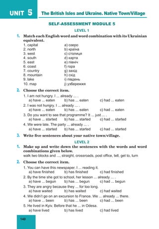 140
UNIT 5
SELF-ASSESSMENT MODULE 5
LEVEL 1
1.	 Match each English word and word combination with its Ukrainian
equivalent.
1. capital			 a) озеро
2. north			 b) країна
3. west			 c) столиця
4. south			 d) карта
5. east			 e) північ
6. coast			 f) гора
7. country			 g) захід
8. mountain		 h) схід
9. lake			 i) південь
10. map	 		 j) узбережжя
2.	 Choose the correct item.
1. I am not hungry. I ... already ... .
	 a) have ... eaten	 b) has ... eaten	 c) had ... eaten
2. I was not hungry. I ... already ... .
	 a) have ... eaten	 b) has ... eaten	 c) had ... eaten
3. Do you want to see that programme? It ... just ... .
	 a) have ... started	 b) has ... started	 c) had ... started
4. We were late. The party ... already ... .
	 a) have ... started	 b) has ... started	 c) had ... started
3.	 Write five sentences about your native town/village.
LEVEL 2
1.	 Make up and write down the sentences with the words and word
combinations given below.
walk two blocks and ..., straight, crossroads, post office, tell, get to, turn
2.	 Choose the correct item.
1. You can have this newspaper. I ... reading it.
	 a) have finished	 b) has finished		 c) had finished
2. By the time she got to school, her lesson ... already ... .
	 a) have ... begun	 b) has ... begun	 c) had ... begun
3. They are angry because they ... for too long.
	 a) have waited		 b) has waited		 c) had waited
4. We didnʼt go on an excursion to France. We ... already ... there.
	 a) have ... been	 b) has ... been		 c) had ... been
5. He lived in Kyiv. Before that he ... in Odesa.
	 a) have lived		 b) has lived		 c) had lived
The British Isles and Ukraine. Native Town/Village
 