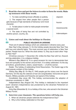 143
Lesson 57
2.	 Read the clues and put the letters in order to form the words. Make
up sentences with these words.
1.	 To make something known officially or publicly.
2.	The respect from other people that a person
gets because of high standards of behaviour and moral
character.
3.	 To take place in order to make people remember
a special event.
4.	 The state of being free and not controlled by
another person, country, etc.
claproim
houron
meramocomte
indencedepen
3.	 Listen and read about the holidays in Ukraine.
PUBLIC HOLIDAYS IN UKRAINE
There are 8 national holidays which are celebrated in Ukraine every year.
New Year’s Day (January 1). On this holiday people decorate New Year Tree
with toys and colourful lights. The most common way of celebration is New Year
parties. People have fun. When the clock strikes 12, they say to each other “Hap-
py New Year!”
Christmas (January 7 / December 25). Unlike the New Year with fun, firework
and big celebration, it is a religious holiday.
Women’s Day (March 8). It is a good occasion for men to demonstrate their
love and sympathy to the women around them. It is widely celebrated. It’s the day
of mothers, grandmothers, sisters, sweet-hearts — of all the women.
Easter. The holiday of celebrating Christ Resurrection. The Easter egg is the
most popular emblem of this holiday.
Victory Day (May 9). On May 9, 1945 people got the victory over the fascist
Germany. On this day the veterans of war are congratulated, honoured and given
flowers. Military parades and fireworks are typical of this holiday.
Constitution Day (June 28). This holiday commemorates the adoption of
Ukrainian constitution in 1996.
Independence Day (August 24). This holiday is dedicated to the important
event: Ukraine’s independence was proclaimed by the Ukrainian Parliament on
August 24, 1991.
Army Day (December 6). It is a holiday of the men, who served in the Ukrainian
Military Forces.
4.	 Interview your classmate. The questions below will help you.
1.	 When do Ukrainian people celebrate the Independence Day?
2.	 Why is this holiday celebrated on this day?
 