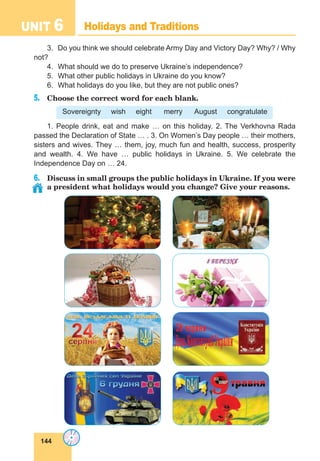 144
UNIT 6 Holidays and Traditions
3.	 Do you think we should celebrate Army Day and Victory Day? Why? / Why
not?
4.	 What should we do to preserve Ukraine’s independence?
5.	 What other public holidays in Ukraine do you know?
6.	 What holidays do you like, but they are not public ones?
5.	 Choose the correct word for each blank.
Sovereignty wish eight merry August congratulate
1. People drink, eat and make … on this holiday. 2. The Verkhovna Rada
passed the Declaration of State … . 3. On Women’s Day people … their mothers,
sisters and wives. They … them, joy, much fun and health, success, prosperity
and wealth. 4. We have … public holidays in Ukraine. 5. We celebrate the
Independence Day on … 24.
6.	 Discuss in small groups the public holidays in Ukraine. If you were
a president what holidays would you change? Give your reasons.
 