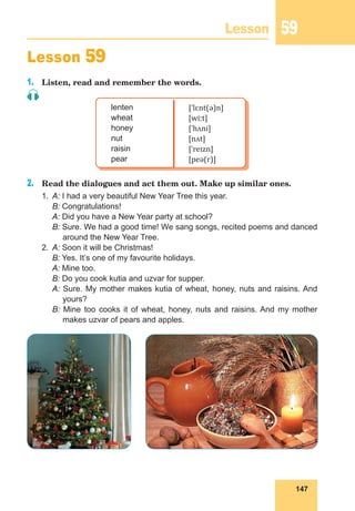 147
Lesson 59
Lesson 59
1.	 Listen, read and remember the words.
lenten
wheat
honey
nut
raisin
pear
[ˈlɛnt(ə)n]
[wiːt]
[ˈhʌni]
[nʌt]
[ˈreɪzn]
[peə(r)]
2.	 Read the dialogues and act them out. Make up similar ones.
1.	 A: I had a very beautiful New Year Tree this year.
B: Congratulations!
A: Did you have a New Year party at school?
B: Sure. We had a good time! We sang songs, recited poems and danced
around the New Year Tree.
2.	 A: Soon it will be Christmas!
	 B: Yes. It’s one of my favourite holidays.
	 A: Mine too.
	 B: Do you cook kutia and uzvar for supper.
A: Sure. My mother makes kutia of wheat, honey, nuts and raisins. And
yours?
B: Mine too cooks it of wheat, honey, nuts and raisins. And my mother
makes uzvar of pears and apples.
 