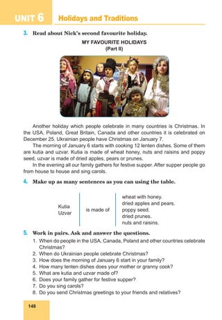 148
UNIT 6 Holidays and Traditions
3.	 Read about Nick’s second favourite holiday.
MY FAVOURITE HOLIDAYS
(Part II)
Another holiday which people celebrate in many countries is Christmas. In
the USA, Poland, Great Britain, Canada and other countries it is celebrated on
December 25. Ukrainian people have Christmas on January 7.
The morning of January 6 starts with cooking 12 lenten dishes. Some of them
are kutia and uzvar. Kutia is made of wheat honey, nuts and raisins and poppy
seed, uzvar is made of dried apples, pears or prunes.
In the evening all our family gathers for festive supper. After supper people go
from house to house and sing carols.
4.	 Make up as many sentences as you can using the table.
Kutia
Uzvar
is made of
wheat with honey.
dried apples and pears.
poppy seed.
dried prunes.
nuts and raisins.
5.	 Work in pairs. Ask and answer the questions.
1.	 When do people in the USA, Canada, Poland and other countries celebrate
Christmas?
2.	 When do Ukrainian people celebrate Christmas?
3.	 How does the morning of January 6 start in your family?
4.	 How many lenten dishes does your mother or granny cook?
5.	 What are kutia and uzvar made of?
6.	 Does your family gather for festive supper?
7.	 Do you sing carols?
8.	 Do you send Christmas greetings to your friends and relatives?
 