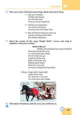 149
Lesson 59
6.	 Here are some Christmas greetings. Read and learn them.
1. May your holidays
be filled with beauty
and the New Year
bring you every happiness.
2. Wishing you happiness,
not only on Christmas
but every day of the New Year.
3. May Christmas bring you every joy
and the coming year be filled
with lasting happiness.
7.	 Read the words of the song “
Jingle Bells”. Learn and sing it
together with your teacher.
JINGLE BELLS
Written and composed by James Pierpoint
Dashing through the snow,
In a one-horse open sleigh,
O’er the fields we go,
Laughing all the way.
Bells on bob-tails ring,
Making spirits bright,
What fun it is to ride
And sing a sleighing song tonight.
Chorus: Jingle bells! Jingle bells!
Jingle all the way!
Oh, what fun it is to ride
In a one-horse open sleigh.
8.	 Tell about Christmas and the way you celebrate it.
 