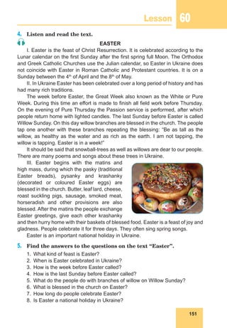 151
Lesson 60
4.	 Listen and read the text.
EASTER
I. Easter is the feast of Christ Resurrection. It is celebrated according to the
Lunar calendar on the first Sunday after the first spring full Moon. The Orthodox
and Greek Catholic Churches use the Julian calendar, so Easter in Ukraine does
not coincide with Easter in Roman Catholic and Protestant countries. It is on a
Sunday between the 4th
of April and the 8th
of May.
II. In Ukraine Easter has been celebrated over a long period of history and has
had many rich traditions.
The week before Easter, the Great Week also known as the White or Pure
Week. During this time an effort is made to finish all field work before Thursday.
On the evening of Pure Thursday the Passion service is performed, after which
people return home with lighted candles. The last Sunday before Easter is called
Willow Sunday. On this day willow branches are blessed in the church. The people
tap one another with these branches repeating the blessing: “Be as tall as the
willow, as healthy as the water and as rich as the earth. I am not tapping, the
willow is tapping. Easter is in a week!”
It should be said that snowball-trees as well as willows are dear to our people.
There are many poems and songs about these trees in Ukraine.
III. Easter begins with the matins and
high mass, during which the pasky (traditional
Easter breads), pysanky and krashanky
(decorated or coloured Easter eggs) are
blessed in the church. Butter, leaf lard, cheese,
roast suckling pigs, sausage, smoked meat,
horseradish and other provisions are also
blessed. After the matins the people exchange
Easter greetings, give each other krashanky
and then hurry home with their baskets of blessed food. Easter is a feast of joy and
gladness. People celebrate it for three days. They often sing spring songs.
Easter is an important national holiday in Ukraine.
5.	 Find the answers to the questions on the text “Easter”.
1.	 What kind of feast is Easter?
2.	 When is Easter celebrated in Ukraine?
3.	 How is the week before Easter called?
4.	 How is the last Sunday before Easter called?
5.	 What do the people do with branches of willow on Willow Sunday?
6.	 What is blessed in the church on Easter?
7.	 How long do people celebrate Easter?
8.	 Is Easter a national holiday in Ukraine?
 