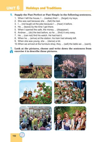 152
UNIT 6 Holidays and Traditions
6.	 Supply the Past Perfect or Past Simple in the following sentences.
1.	 When I left the house, I ... (realise) that I ... (forget) my keys.
2.	 She was sad because she ... (fail) the test.
3.	 I ... (not laugh) at the joke because I ... (hear) it before.
4.	 He ... (leave) by the time I got there.
5.	 When I opened the safe, the money ... (disappear).
6.	 Andrew ... (do) the test before, so he ... (find) it very easy.
7.	 He ... (can not) find his watch. He had lost it.
8.	 When he ... (arrive) at the station, his train had already left.
9.	 When she was young, she ... (dance) a lot.
10.	When we arrived at the furniture shop, they ... (sell) the table we ... (want).
7.	 Look at the pictures, choose and write down the sentences from
exercise 4 to describe these pictures.
 