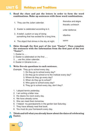 154
UNIT 6 Holidays and Traditions
4.	 Read the clues and put the letters in order to form the word
combinations. Make up sentences with these word combinations.
1.	 They use the Julian calendar.
2.	 Easter is celebrated according to it.
3. A belief, custom or way of doing
something that has existed for a long time.
4.	 The object that shines in the sky at night.
thorodox and ekgre
thocalic urchesch
unlar darlenca
idtaritno
oomn
5.	 Skim through the first part of the text “Easter”. Then complete
the sentences with the information from the first part of the text
“Easter”.
1. Easter is ... .
2. Easter is celebrated on the first ... .
3. ... use the Julian calendar.
4. Easter in Ukraine is on ... .
6.	 Write five-six questions to each sentence.
Example:	 They go to school every day.
		 1. Do they go to school every day?
		 2. Do they go to school or to the institute every day?
		 3. Where do they go every day?
		 4. When do they go to school?
		 5. Who goes to school every day?
		 6. They go to school every day, don’t they?
1.	 I played tennis yesterday.
2.	 I am writing a letter now.
3.	 He cleans his room every day.
4.	 We have already come.
5.	 She can meet them tomorrow.
6.	 I helped my grandparents in the garden last Saturday.
7.	 They have already read that book.
8.	 You must do your homework every day.
7.	 Think and tell what you already know about the dates of celebrating
Easter.
 