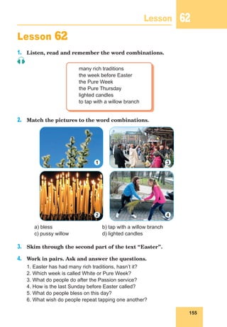 155
Lesson 62
Lesson 62
1.	 Listen, read and remember the word combinations.
many rich traditions
the week before Easter
the Pure Week
the Pure Thursday
lighted candles
to tap with a willow branch
2.	 Match the pictures to the word combinations.
	 a) bless			 b) tap with a willow branch
	 c) pussy willow		 d) lighted candles
3.	 Skim through the second part of the text “Easter”.
4.	 Work in pairs. Ask and answer the questions.
1. Easter has had many rich traditions, hasn’t it?
2. Which week is called White or Pure Week?
3. What do people do after the Passion service?
4. How is the last Sunday before Easter called?
5. What do people bless on this day?
6. What wish do people repeat tapping one another?
1 3
2 4
 