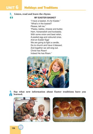 156
UNIT 6 Holidays and Traditions
5.	 Listen, read and learn the rhyme.
MY EASTER BASKET
“I have a basket, it’s for Easter.”
“What’s in the basket?
Please, tell me.”
“Paska, babka, cheese and butter,
Ham, horseradish and kovbaska.
With some onion and beet relish,
A peeled egg and coloured ones.
And an Easter Egg!
We are going to light a candle,
Go to church and have it blessed,
And together we will sing out.
Christ has Risen!
Indeed He has Risen.”
6.	 Say what new information about Easter traditions have you
learned.
 