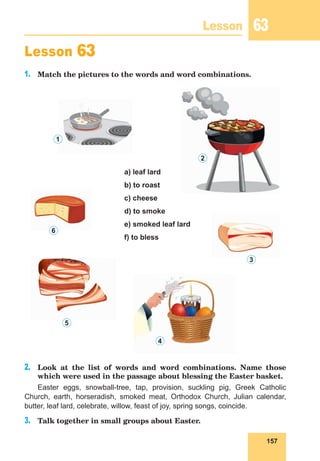 157
Lesson 63
Lesson 63
1.	 Match the pictures to the words and word combinations.
a) leaf lard
b) to roast
c) cheese
d) to smoke
e) smoked leaf lard
f) to bless
2.	 Look at the list of words and word combinations. Name those
which were used in the passage about blessing the Easter basket.
Easter eggs, snowball-tree, tap, provision, suckling pig, Greek Catholic
Church, earth, horseradish, smoked meat, Orthodox Church, Julian calendar,
butter, leaf lard, celebrate, willow, feast of joy, spring songs, coincide.
3.	 Talk together in small groups about Easter.
1
2
3
4
5
6
 