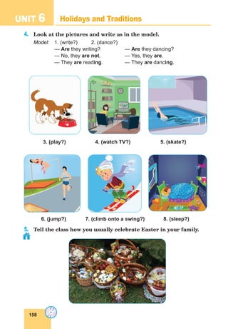 158
UNIT 6 Holidays and Traditions
4.	 Look at the pictures and write as in the model.
Model:	 1. (write?)	 2. (dance?)
— Are they writing?	 — Are they dancing?
— No, they are not.	 — Yes, they are.
— They are reading.	 — They are dancing.
3. (play?)		 4. (watch TV?)		 5. (skate?)
	 6. (jump?)	 7. (climb onto a swing?) 8. (sleep?)
5.	 Tell the class how you usually celebrate Easter in your family.
 