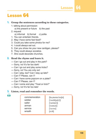 159
Lesson 64
Lesson 64
1.	 Group the sentences according to these categories.
1. talking about permission
	 a) the present or future b) the past
2. request
	 a) informal b) formal c) polite
1.	 You can entertain friends.
2.	 May I have some fast food?
3.	 Could you take some photos for me?
4.	 I could always eat out.
5.	 Can you show me your new cardigan, please?
6.	 They could always socialize.
7.	 She could decorate churches.
2.	 Read the rhyme and learn it.
— Can I go out and play in the park?
— Sorry, no! It’s far too dark!
— Can I go out and play some tricks?
— Sorry, no! You are only six!
— Can I play, too? Can I stay up late?
— Can I? Please, can I?
— Can I have some popcorn on a plate?
— Can I? Please, can I?
— Can I come and play “Treat or trick?”
— Sorry, no! It’s far too late!
3.	 Listen, read and remember the words.
commemoration
soldier
sailor
airman
service
wreath
[kəˌmeməˈreɪʃn]
[ˈsəʊldʒə(r)]
[ˈseɪlə(r)]
[ˈeəmən]
[ˈsɜːvɪs]
[riːθ]
 