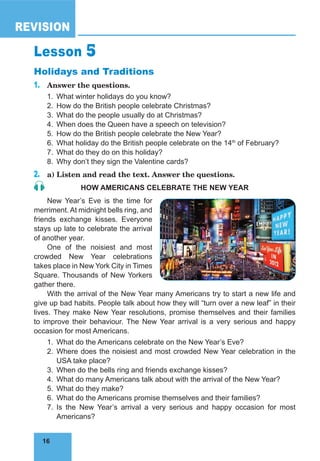 16
REVISION
16
Lesson 5
Holidays and Traditions
1.	 Answer the questions.
1.	 What winter holidays do you know?
2.	 How do the British people celebrate Christmas?
3.	 What do the people usually do at Christmas?
4.	 When does the Queen have a speech on television?
5.	 How do the British people celebrate the New Year?
6.	 What holiday do the British people celebrate on the 14th
of February?
7.	 What do they do on this holiday?
8.	 Why don’t they sign the Valentine cards?
2.	 a) Listen and read the text. Answer the questions.
HOW AMERICANS CELEBRATE THE NEW YEAR
New Year’s Eve is the time for
merriment. At midnight bells ring, and
friends exchange kisses. Everyone
stays up late to celebrate the arrival
of another year.
One of the noisiest and most
crowded New Year celebrations
takes place in New York City in Times
Square. Thousands of New Yorkers
gather there.
With the arrival of the New Year many Americans try to start a new life and
give up bad habits. People talk about how they will “turn over a new leaf” in their
lives. They make New Year resolutions, promise themselves and their families
to improve their behaviour. The New Year arrival is a very serious and happy
occasion for most Americans.
1.	 What do the Americans celebrate on the New Year’s Eve?
2.	Where does the noisiest and most crowded New Year celebration in the
USA take place?
3.	 When do the bells ring and friends exchange kisses?
4.	 What do many Americans talk about with the arrival of the New Year?
5.	 What do they make?
6.	 What do the Americans promise themselves and their families?
7.	Is the New Year’s arrival a very serious and happy occasion for most
Americans?
 