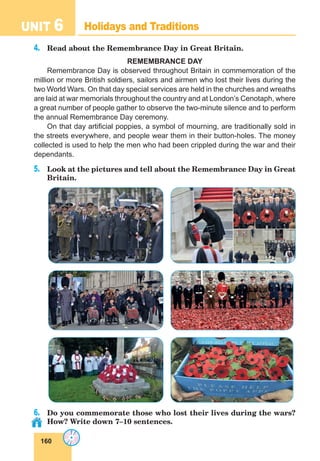 160
UNIT 6 Holidays and Traditions
4.	 Read about the Remembrance Day in Great Britain.
REMEMBRANCE DAY
Remembrance Day is observed throughout Britain in commemoration of the
million or more British soldiers, sailors and airmen who lost their lives during the
two World Wars. On that day special services are held in the churches and wreaths
are laid at war memorials throughout the country and at London’s Cenotaph, where
a great number of people gather to observe the two-minute silence and to perform
the annual Remembrance Day ceremony.
On that day artificial poppies, a symbol of mourning, are traditionally sold in
the streets everywhere, and people wear them in their button-holes. The money
collected is used to help the men who had been crippled during the war and their
dependants.
5.	 Look at the pictures and tell about the Remembrance Day in Great
Britain.
6.	 Do you commemorate those who lost their lives during the wars?
How? Write down 7–10 sentences.
 