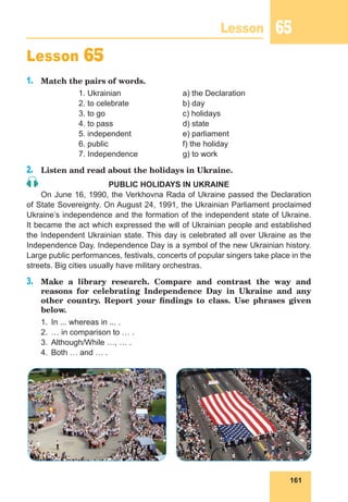161
Lesson 65
Lesson 65
1.	 Match the pairs of words.
		 1. Ukrainian			 a) the Declaration
		 2. to celebrate			 b) day
		 3. to go			 c) holidays
		 4. to pass			 d) state
		 5. independent		 e) parliament
		 6. public			 f) the holiday
		 7. Independence		 g) to work
2.	 Listen and read about the holidays in Ukraine.
PUBLIC HOLIDAYS IN UKRAINE
On June 16, 1990, the Verkhovna Rada of Ukraine passed the Declaration
of State Sovereignty. On August 24, 1991, the Ukrainian Parliament proclaimed
Ukraine’s independence and the formation of the independent state of Ukraine.
It became the act which expressed the will of Ukrainian people and established
the Independent Ukrainian state. This day is celebrated all over Ukraine as the
Independence Day. Independence Day is a symbol of the new Ukrainian history.
Large public performances, festivals, concerts of popular singers take place in the
streets. Big cities usually have military orchestras.
3.	 Make a library research. Compare and contrast the way and
reasons for celebrating Independence Day in Ukraine and any
other country. Report your findings to class. Use phrases given
below.
1.	 In ... whereas in ... .
2.	 … in comparison to … .
3.	 Although/While …, … .
4.	 Both … and … .
 