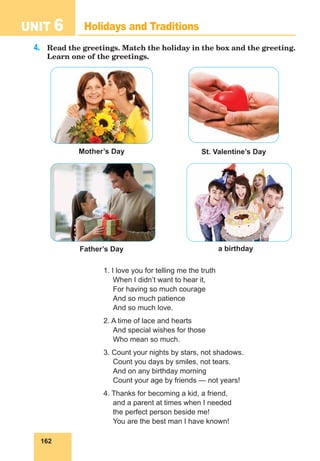 162
UNIT 6 Holidays and Traditions
4.	 Read the greetings. Match the holiday in the box and the greeting.
Learn one of the greetings.
1. I love you for telling me the truth
When I didn’t want to hear it,
For having so much courage
And so much patience
And so much love.
2. A time of lace and hearts
And special wishes for those
Who mean so much.
3. Count your nights by stars, not shadows.
Count you days by smiles, not tears.
And on any birthday morning
Count your age by friends — not years!
4. Thanks for becoming a kid, a friend,
and a parent at times when I needed
the perfect person beside me!
You are the best man I have known!
St. Valentine’s Day
Mother’s Day
a birthday
Father’s Day
 