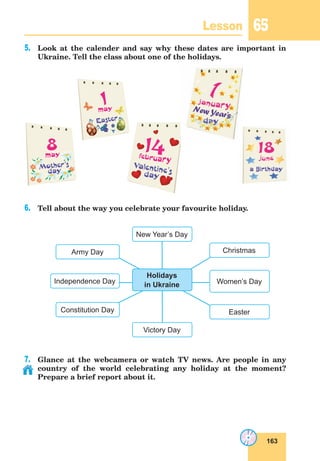 163
Lesson 65
5.	 Look at the calender and say why these dates are important in
Ukraine. Tell the class about one of the holidays.
6.	 Tell about the way you celebrate your favourite holiday.
7.	 Glance at the webcamera or watch TV news. Are people in any
country of the world celebrating any holiday at the moment?
Prepare a brief report about it.
New Year’s Day
Christmas
Easter
Women’s Day
Constitution Day
Independence Day
Army Day
Holidays
in Ukraine
Victory Day
a Birstday
Easter
Mother’s
day
Christmas
day
Valentine's
day
a Birstday
Easter
Mother’s
day
Christmas
day
Valentine's
day
a Birstday
Easter
’s
Christmas
day
Valentine's
day
New Year’s
 