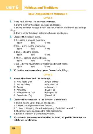 164
UNIT 6 Holidays and Traditions
SELF-ASSESSMENT MODULE 6
LEVEL 1
1.	 Read and choose the correct sentence.
1. During summer holidays I ski, skate and sledge.
2. During summer holidays I lie in the sun, bathe in the river or sea and go
hiking.
3. During winter holidays I gather mushrooms and berries.
2.	 Choose the correct item.
1. I ... eating a smoked meat now.
	 a) am		 b) is		 c) are
2. He ... giving me the krashanka.
	 a) am		 b) is		 c) are
3. She ... litting the candle.
	 a) am		 b) is		 c) are
4. They ... cooking uzvar and kutia.
	 a) am		 b) is		 c) are
5. We ... buying flowers for our mothers and sweet-hearts.
	 a) am		 b) is		 c) are
3.	 Write five sentences about your favourite holiday.
LEVEL 2
1.	 Match the dates and the holidays.
1.	 New Yearʼs Day		 a) April or May
2.	 Womenʼs Day			 b) October, 14
3.	
Easter				c) January, 1
4.	 Army Day			 d) June, 28
5.	 Independence Day		 e) August, 24
6.	 Constitution Day		 f) March, 8
2.	 Choose the sentences in the Present Continuous.
1. She is making uzvar of pears and apples.
2. Cheese, sausage and salt are blessed.
3. “... I am not tapping, the willow is tapping. Easter is in a week.”
4. The money collected is used to help dependants.
5. Easter is the feast of Christ Resurrection.
3.	 Write some sentences to describe, in brief, all public holidays we
celebrate in Ukraine.
 
