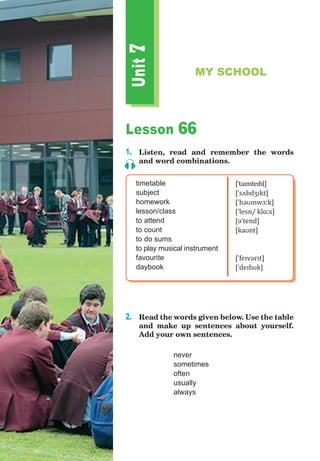 Lesson 66
1.	 Listen, read and remember the words
and word combinations.
timetable
subject
homework
lesson/class
to attend
to count
to do sums
to play musical instrument
favourite
daybook
[ˈtaɪmteɪbl]
[ˈsʌbdʒɪkt]
[ˈhəʊmwɜːk]
[ˈlesn/ klɑːs]
[əˈtend]
[kaʊnt]
[ˈfeɪvərɪt]
[ˈdeɪbʊk]
2.	 Read the words given below. Use the table
and make up sentences about yourself.
Add your own sentences.
		 never
		 sometimes
		 often
		 usually
		 always
Unit
7
MY SCHOOL
 