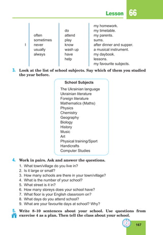 167
Lesson 66
I
often
sometimes
never
usually
always
do
attend
play
know
wash up
have
help
my homework.
my timetable.
my parents.
sums.
after dinner and supper.
a musical instrument.
my daybook.
lessons.
my favourite subjects.
3.	 Look at the list of school subjects. Say which of them you studied
the year before.
School Subjects
The Ukrainian language
Ukrainian literature
Foreign literature
Mathematics (Maths)
Physics
Chemistry
Geography
Biology
History
Music
Art
Physical training/Sport
Handicrafts
Computer Studies
4.	 Work in pairs. Ask and answer the questions.
1.	 What town/village do you live in?
2.	 Is it large or small?
3.	 How many schools are there in your town/village?
4.	 What is the number of your school?
5.	 What street is it in?
6.	 How many storeys does your school have?
7.	 What floor is your English classroom on?
8.	 What days do you attend school?
9.	 What are your favourite days at school? Why?
5.	 Write 8–10 sentences about your school. Use questions from
exercise 4 as a plan. Then tell the class about your school.
 