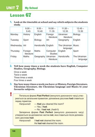168
My School
UNIT 7
Lesson 67
1.	 Look at the timetable at school and say which subjects the students
study.
9.00 –
9.45
9.55 –
10.40
10.50 –
11.35
11.50 –
12.35
12.45 –
13.30
Monday
Tuesday
Wednesday
Thursday
Friday
History
Sport
Art
Foreign
literature
Maths
English
Biology
Handicrafts
Maths
Geography
Foreign
literature
Art
English
Computer
Studies
Ukrainian
literature
Ukrainian
literature
Geography
The Ukrainian
language
English
Handicrafts
Biology
English
Music
Sport
The Ukrainian
language
2.	 Tell how many times a week the students have English, Computer
Studies, Geography, Biology.
Once a week 			
Twice a week 			
Three times a week
Four times a week
3.	 Say how many times a week you have: a) History, Foreign literature,
Ukrainian literature, the Ukrainian language and Music; b) your
favourite subjects.
! Питальна форма Past Perfect (минулого доконаного часу) утво-
рюється за загальним правилом: допоміжне дієслово had ставиться
перед підметом.
Наприклад:	— Had you cleaned the room?
			— Yes, I had.
			 — No, I had not. (hadn’t)
Заперечна форма Past Perfect (минулого доконаного часу)
утворюється за допомогою частки not, яка ставиться після допоміж-
ного дієслова had.
Наприклад:	I had not cleaned the room.
			He had not cleaned the room.
 