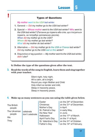 17
5
17
Lesson 5
! Types of Questions
	 My mother went to the USA last winter.
1.	 General — Did my mother go to the USA last winter?
2.	 Special — Whose mother went to the USA last winter? Who went to
the USA last winter? (Питання до підмета або слів, що стосуються
підмета, не потребує допоміжних дієслів).
	 When did my mother go to the USA?
	 Where did my mother go last winter?
	 What did my mother do last winter?
3.	 Alternative — Did my mother go to the USA or France last winter?
	 Did my mother go to the USA last or this winter?
4.	 Disjunctive or tag question — My mother went to the USA last winter,
didn’t she?
	 b) Define the type of the questions given after the text.
3.	 Read the words of the song in English, learn them and sing together
with your teacher.
Silent night, holy night,
All is calm, all is bright.
Round you virgin Mother and Child
Holy infant so tender and mild,
Sleep in heavenly peace,
Sleep in heavenly peace.
4.	 Make up as many sentences as you can using the table given below.
The British
people
The Ukrainian
people
We
They
celebrate
don’t celebrate
Easter
Christmas
Mother’s Day
St. Patrick’s Day
the New Year
Halloween
April Fool’s Day
St. Valentine’s Day
Father’s Day
on the 24th
of December.
on the 31st
of December.
in April.
in early May.
in June.
on the 17th
of March.
on the 1st
of April.
on the 31st
of October.
on the 14th
of February.
 