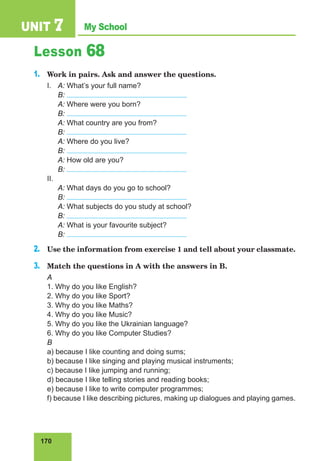 170
My School
UNIT 7
Lesson 68
1.	 Work in pairs. Ask and answer the questions.
I.	 A: What’s your full name?
	 B:
	 A: Where were you born?
	 B:
	 A: What country are you from?
	 B:
	 A: Where do you live?
	 B:
	 A: How old are you?
	 B:
II.
	 A: What days do you go to school?
	 B:
	 A: What subjects do you study at school?
	 B:
	 A: What is your favourite subject?
	 B:
2.	 Use the information from exercise 1 and tell about your classmate.
3.	 Match the questions in A with the answers in B.
A
1. Why do you like English?
2. Why do you like Sport?
3. Why do you like Maths?
4. Why do you like Music?
5. Why do you like the Ukrainian language?
6. Why do you like Computer Studies?
B
a) because I like counting and doing sums;
b) because I like singing and playing musical instruments;
c) because I like jumping and running;
d) because I like telling stories and reading books;
e) because I like to write computer programmes;
f) because I like describing pictures, making up dialogues and playing games.
 