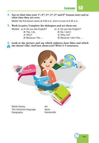 171
Lesson 68
4.	 Say at what time your 1st
, 2nd
, 3rd
, 4th
, 5th
and 6th
lessons start and at
what time they are over.
Model: My first lesson starts at 9.00 a.m. and it is over at 9.45 a.m.
5.	 Work in pairs. Complete the dialogues and act them out.
Models:	 a) A: Do you like English?	 b) A: Do you like English?
		 B: Yes, I do. B: No, I don’t.
		 A: Why? A: Why not?
B: Because I like … B: Because I don’t like …
6.	 Look at the picture and say which subjects Jane likes and which
she doesn’t like. And how about you? Write 5–7 sentences.
World History			Art
The Ukrainian language		 Sport
Geography			Handicrafts
ART
H
I
S
T
O
R
Y
U
K
R
A
IN
IA
N
G
E
O
G
R
A
P
H
Y
 