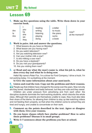 172
My School
UNIT 7
Lesson 69
1.	 Make up five questions using the table. Write them down in your
exercise book.
Am
Is
Are
I
you
he
she
we
they
reading
writing
listening
playing
doing
a letter
to music
the piano
sums
a book
now?
at the moment?
2.	 Work in pairs. Ask and answer the questions.
1.	 What lessons do you have on Monday?
2.	 What lesson are you having now?
4.	 Do you watch television?
5.	 Are you watching television now?
6.	 Can your mother milk a cow?
7.	 Is she milking a cow now?
8.	 Do you have a daybook?
9.	 Do you visit your grandparents?
10.	 Are you visiting them now?
3.	 a) Read and say what the man’s name is, what his job is, what he
does every day and what he is doing now.
Hello! My name’s Peter Fox. I’m a driver for Ford Company. I drive a truck. I’m
not working today. I’m sunbathing at the moment.
b) Give the same information about your aunt/uncle.
4.	 Listen and read the text. Copy out the problems and their reasons.
People say that children have changed for the worse over the years. Now not only
are they bored, disobedient and badly behaved, but they are rude and they swear.
Children are under pressure from advertising and from each other: the
disruptive students dominate the hard-working students, which disturbs the whole
class. Although their parents are themselves unable to cope, they must also take
their share of the blame, for allowing their children to stay up late watching videos
and not feeding them properly, so that when the children come to school they are
tired and hungry, and unable to concentrate on their work.
5.	 Comment on the points described in the text. Agree or disagree
with them. Give your reasons.
6.	 Do you know classes which face similar problems? How to solve
these problems? Discuss it in small groups.
7.	 Write 5–7 sentences about the problems you face at school.
 