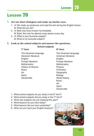 173
Lesson 70
Lesson 70
1.	 Act out short dialogues and make up similar ones.
1. 	A: We made up sentences and read the text during the English lesson.
	 B: What did you do?
2. 	A: Mark has never known his timetable.
	 B: Right. But now he attends every lesson every day.
3.	 A: What is your favourite subject?
	 B: What is my favourite subject?
2.	 Look at the school subjects and answer the questions.
School subjects
		 7th
form				 8th
form
		 The Ukrainian language		 The Ukrainian language
		Ukrainian literature			Ukrainian literature
		English				English
		Foreign literature			Foreign literature
		Mathematics				Mathematics
		History of Ukraine			Physics
		Music					Chemistry
		Art					Geography
		Sport					Biology
		Handicrafts				World History
							Music
							Art
							Sport
							Handicrafts
1.	 What school subjects do you study in the 8th
form?
2.	 What school subjects did you study in the 7th
form?
3.	 What new subjects are you studying this year?
4.	 What lessons do you have today?
5.	 What lessons did you have yesterday?
6.	 When do you have your English lessons?
 