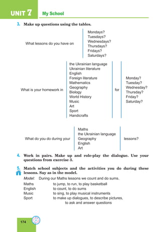 174
My School
UNIT 7
3.	 Make up questions using the tables.
What lessons do you have on
Mondays?
Tuesdays?
Wednesdays?
Thursdays?
Fridays?
Saturdays?
What is your homework in
the Ukrainian language
Ukrainian literature
English
Foreign literature
Mathematics
Geography
Biology
World History
Music
Art
Sport
Handicrafts
for
Monday?
Tuesday?
Wednesday?
Thursday?
Friday?
Saturday?
What do you do during your
Maths
the Ukrainian language
Geography
English
Art
lessons?
4.	 Work in pairs. Make up and role-play the dialogue. Use your
questions from exercise 3.
5.	 Match school subjects and the activities you do during these
lessons. Say as in the model.
Model:	 During our Maths lessons we count and do sums.
Maths		 to jump, to run, to play basketball
English		 to count, to do sums
Music		 to sing, to play musical instruments
Sport		 to make up dialogues, to describe pictures,
				 to ask and answer questions
 