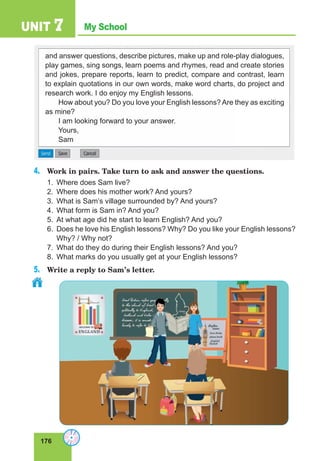 176
My School
UNIT 7
and answer questions, describe pictures, make up and role-play dialogues,
play games, sing songs, learn poems and rhymes, read and create stories
and jokes, prepare reports, learn to predict, compare and contrast, learn
to explain quotations in our own words, make word charts, do project and
research work. I do enjoy my English lessons.
How about you? Do you love your English lessons? Are they as exciting
as mine?
I am looking forward to your answer.
Yours,
Sam
4. Work in pairs. Take turn to ask and answer the questions.
1. Where does Sam live?
2. Where does his mother work? And yours?
3. What is Sam’s village surrounded by? And yours?
4. What form is Sam in? And you?
5. At what age did he start to learn English? And you?
6. Does he love his English lessons? Why? Do you like your English lessons?
Why? / Why not?
7. What do they do during their English lessons? And you?
8. What marks do you usually get at your English lessons?
5. Write a reply to Sam’s letter.
 