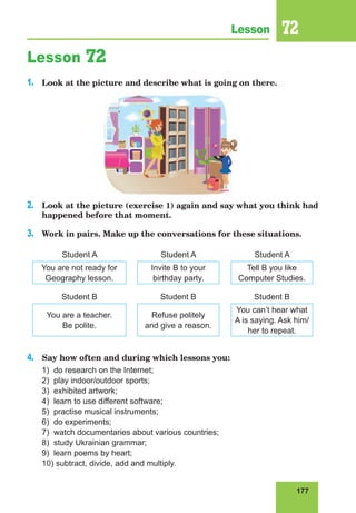 177
Lesson 72
Lesson 72
1.	 Look at the picture and describe what is going on there.
2.	 Look at the picture (exercise 1) again and say what you think had
happened before that moment.
3.	 Work in pairs. Make up the conversations for these situations.
Student A Student A Student A
You are not ready for
Geography lesson.
Invite B to your
birthday party.
Tell B you like
Computer Studies.
Student В Student В Student В
You are a teacher.
Be polite.
Refuse politely
and give a reason.
You can’t hear what
A is saying. Ask him/
her to repeat.
4.	 Say how often and during which lessons you:
1) do research on the Internet;
2) play indoor/outdoor sports;
3) exhibited artwork;
4) learn to use different software;
5) practise musical instruments;
6) do experiments;
7) watch documentaries about various countries;
8) study Ukrainian grammar;
9) learn poems by heart;
10) subtract, divide, add and multiply.
 