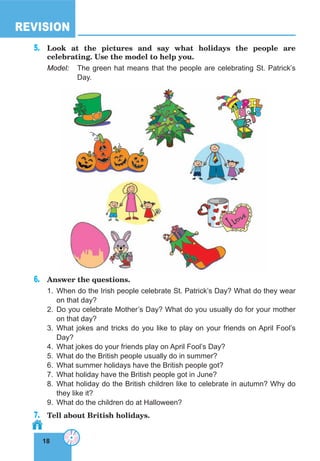 18
REVISION
18
5.	 Look at the pictures and say what holidays the people are
celebrating. Use the model to help you.
Model:	 The green hat means that the people are celebrating St. Patrick’s
Day.
6.	 Answer the questions.
1.	When do the Irish people celebrate St. Patrick’s Day? What do they wear
on that day?
2.	Do you celebrate Mother’s Day? What do you usually do for your mother
on that day?
3.	What jokes and tricks do you like to play on your friends on April Fool’s
Day?
4.	 What jokes do your friends play on April Fool’s Day?
5.	 What do the British people usually do in summer?
6.	 What summer holidays have the British people got?
7.	 What holiday have the British people got in June?
8.	What holiday do the British children like to celebrate in autumn? Why do
they like it?
9.	 What do the children do at Halloween?
7.	 Tell about British holidays.
 
