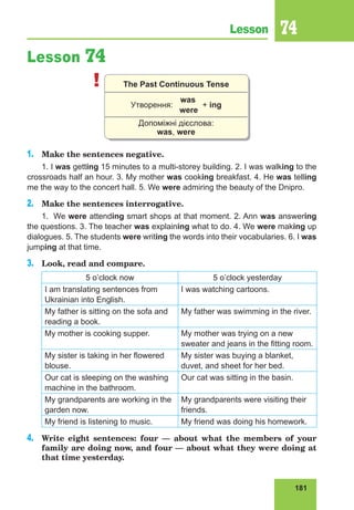 181
Lesson 74
Lesson 74
! The Past Continuous Tense
was
Утворення:
were
+ ing
Допоміжні дієслова:
was, were
1.	 Make the sentences negative.
1. I was getting 15 minutes to a multi-storey building. 2. I was walking to the
crossroads half an hour. 3. My mother was cooking breakfast. 4. He was telling
me the way to the concert hall. 5. We were admiring the beauty of the Dnipro.
2.	 Make the sentences interrogative.
1.	We were attending smart shops at that moment. 2. Ann was answering
the questions. 3. The teacher was explaining what to do. 4. We were making up
dialogues. 5. The students were writing the words into their vocabularies. 6. I was
jumping at that time.
3.	 Look, read and compare.
5 o’clock now 5 o’clock yesterday
I am translating sentences from
Ukrainian into English.
I was watching cartoons.
My father is sitting on the sofa and
reading a book.
My father was swimming in the river.
My mother is cooking supper. My mother was trying on a new
sweater and jeans in the fitting room.
My sister is taking in her flowered
blouse.
My sister was buying a blanket,
duvet, and sheet for her bed.
Our cat is sleeping on the washing
machine in the bathroom.
Our cat was sitting in the basin.
My grandparents are working in the
garden now.
My grandparents were visiting their
friends.
My friend is listening to music. My friend was doing his homework.
4.	 Write eight sentences: four  — about what the members of your
family are doing now, and four — about what they were doing at
that time yesterday.
 