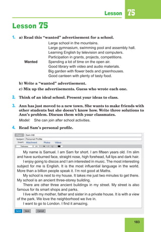 183
Lesson 75
Lesson 75
1.	 a) Read this “wanted” advertisement for a school.
			 Large school in the mountains.
			 Large gymnasium, swimming pool and assembly hall.
	 		 Learning English by television and computers.
			 Participation in grants, projects, competitions.
	 Wanted	 Spending a lot of time on the open air.
			 Good library with video and audio materials.
			 Big garden with flower beds and greenhouses.
			 Good canteen with plenty of tasty food.
	 b) Write a “wanted” advertisement.
	 c) Mix up the advertisements. Guess who wrote each one.
2.	 Think of an ideal school. Present your ideas to class.
3.	 Ann has just moved to a new town. She wants to make friends with
other students but she doesn’t know how. Write three solutions to
Ann’s problem. Discuss them with your classmates.
Model:	 She can join after school activities.
4.	 Read Sam’s personal profile.
My name is Samuel. I am Sam for short. I am fifteen years old. I’m slim
and have sunburned face, straight nose, high forehead, full lips and dark hair.
I enjoy going to discos and I am interested in music. The most interesting
subject for me is English. It is the most influential language in the world.
More than a billion people speak it. I’m not good at Maths.
My school is next to my house. It takes me just two minutes to get there.
My school is an ancient three-storey building.
There are other three ancient buildings in my street. My street is also
famous for its smart shops and parks.
I live with my mother, father and sister in a private house. It is with a view
of the park. We love the neighborhood we live in.
I want to go to London. I find it amazing.
Sam Hill
From
Personal Profile
 