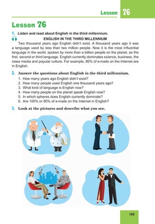 185
Lesson 76
Lesson 76
1.	 Listen and read about English in the third millennium.
ENGLISH IN THE THIRD MILLENNIUM
Two thousand years ago English didn’t exist. A thousand years ago it was
a language used by less than two million people. Now it is the most influential
language in the world, spoken by more than a billion people on the planet, as the
first, second or third language. English currently dominates science, business, the
mass media and popular culture. For example, 80% of e-mails on the Internet are
in English.
2.	 Answer the questions about English in the third millennium.
1.	 How many years ago English didn’t exist?
2.	 How many people used English one thousand years ago?
3.	 What kind of language is English now?
4.	 How many people on the planet speak English now?
5.	 In which spheres does English currently dominate?
6.	 Are 100% or 80% of e-mails on the Internet in English?
3.	 Look at the pictures and describe what you see.
 