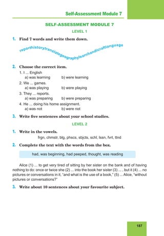 187
Lesson 76
SELF-ASSESSMENT MODULE 7
LEVEL 1
1.	 Find 7 words and write them down.
reporthistorytranslategeographylearnhandicraftlanguage
2.	 Choose the correct item.
1. I ... English
	 a) was learning	 b) were learning
2. We ... games.
	 a) was playing		 b) were playing
3. They ... reports.
	 a) was preparing	 b) were preparing
4. He ... doing his home assignment.
	 a) was not		 b) were not
3.	 Write five sentences about your school studies.
LEVEL 2
1.	 Write in the vowels.
frgn, chmstr, blg, phscs, sbjcts, schl, lssn, fvrt, ttnd
2.	 Complete the text with the words from the box.
had, was beginning, had peeped, thought, was reading
Alice (1) ... to get very tired of sitting by her sister on the bank and of having
nothing to do: once or twice she (2) ... into the book her sister (3) ... , but it (4) ... no
pictures or conversations in it, “and what is the use of a book,” (5) ... Alice, “without
pictures or conversations?”
3.	 Write about 10 sentences about your favourite subject.
Self-Assessment Module 7
 